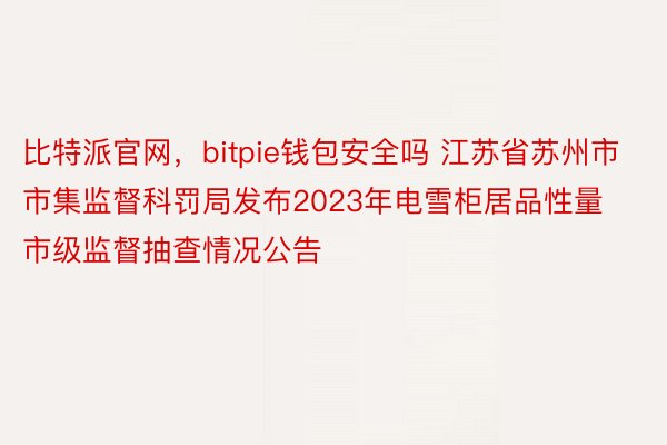 比特派官网，bitpie钱包安全吗 江苏省苏州市市集监督科罚局发布2023年电雪柜居品性量市级监督抽查情况公告