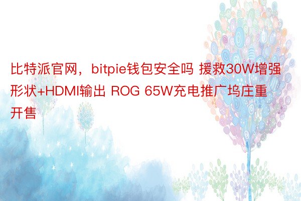 比特派官网，bitpie钱包安全吗 援救30W增强形状+HDMI输出 ROG 65W充电推广坞庄重开售