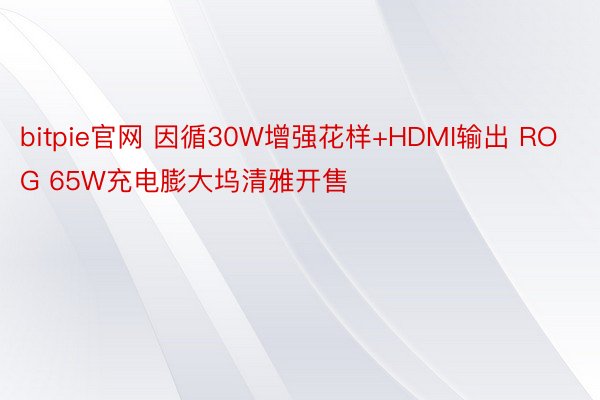 bitpie官网 因循30W增强花样+HDMI输出 ROG 65W充电膨大坞清雅开售
